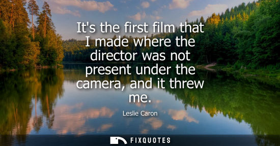 Small: Its the first film that I made where the director was not present under the camera, and it threw me