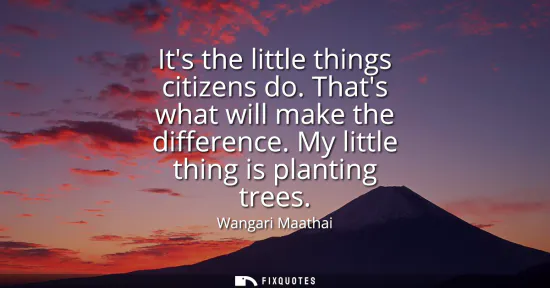 Small: Its the little things citizens do. Thats what will make the difference. My little thing is planting trees
