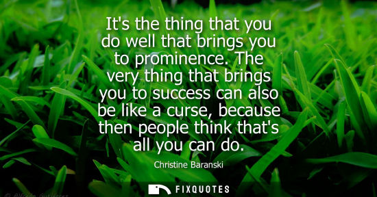 Small: Its the thing that you do well that brings you to prominence. The very thing that brings you to success