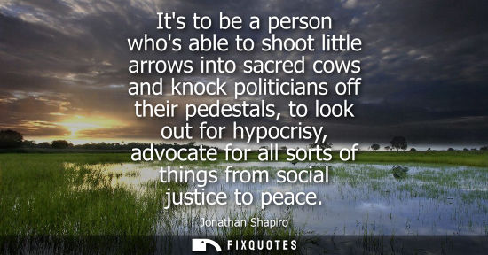 Small: Its to be a person whos able to shoot little arrows into sacred cows and knock politicians off their pe