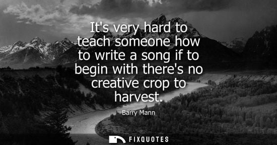 Small: Its very hard to teach someone how to write a song if to begin with theres no creative crop to harvest