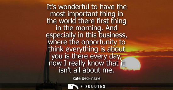 Small: Its wonderful to have the most important thing in the world there first thing in the morning. And espec