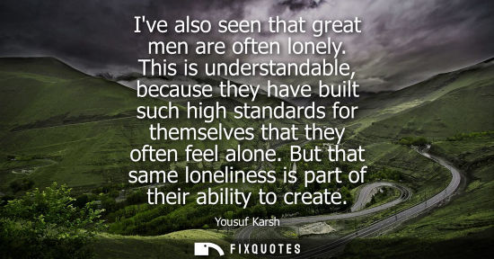 Small: Ive also seen that great men are often lonely. This is understandable, because they have built such hig