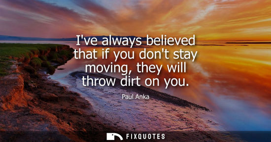 Small: Ive always believed that if you dont stay moving, they will throw dirt on you