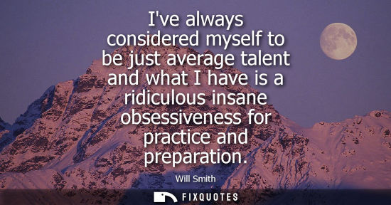 Small: Ive always considered myself to be just average talent and what I have is a ridiculous insane obsessive