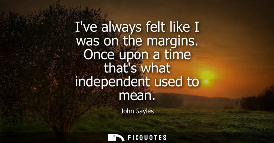 Small: Ive always felt like I was on the margins. Once upon a time thats what independent used to mean