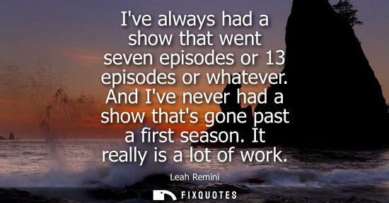 Small: Ive always had a show that went seven episodes or 13 episodes or whatever. And Ive never had a show tha