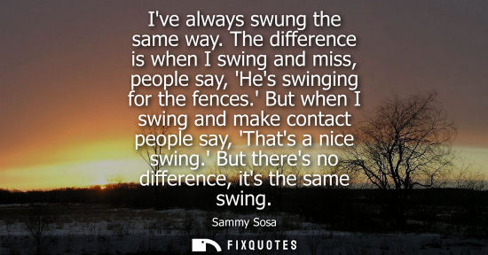 Small: Ive always swung the same way. The difference is when I swing and miss, people say, Hes swinging for th