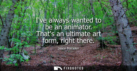 Small: Ive always wanted to be an animator. Thats an ultimate art form, right there