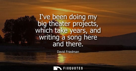 Small: Ive been doing my big theater projects, which take years, and writing a song here and there