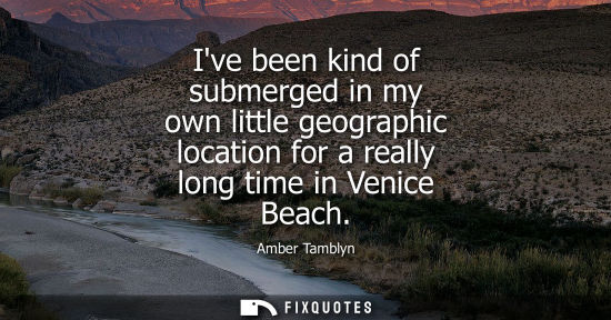 Small: Ive been kind of submerged in my own little geographic location for a really long time in Venice Beach