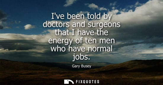 Small: Ive been told by doctors and surgeons that I have the energy of ten men who have normal jobs