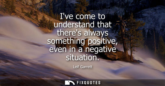 Small: Ive come to understand that theres always something positive, even in a negative situation