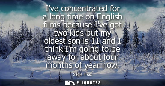 Small: Ive concentrated for a long time on English films because Ive got two kids but my oldest son is 11 and 