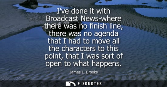 Small: Ive done it with Broadcast News-where there was no finish line, there was no agenda that I had to move 