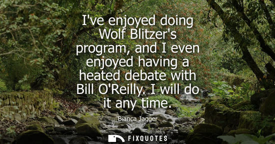 Small: Bianca Jagger - Ive enjoyed doing Wolf Blitzers program, and I even enjoyed having a heated debate with Bill O