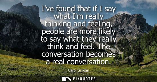Small: Ive found that if I say what Im really thinking and feeling, people are more likely to say what they re