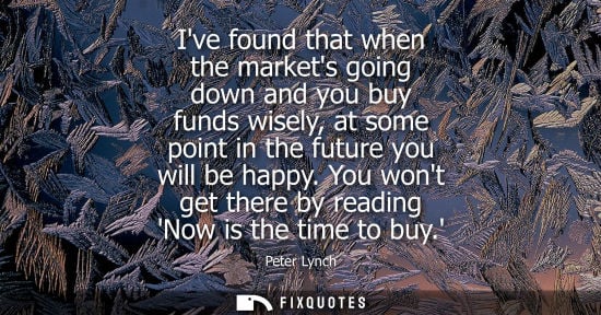 Small: Ive found that when the markets going down and you buy funds wisely, at some point in the future you wi