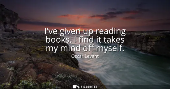 Small: Ive given up reading books. I find it takes my mind off myself