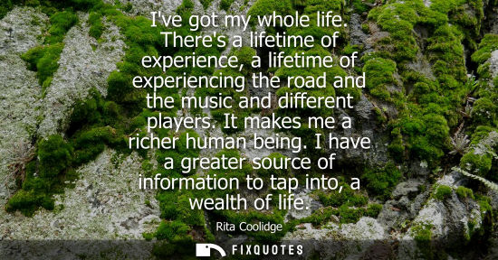 Small: Ive got my whole life. Theres a lifetime of experience, a lifetime of experiencing the road and the mus