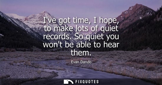 Small: Ive got time, I hope, to make lots of quiet records. So quiet you wont be able to hear them