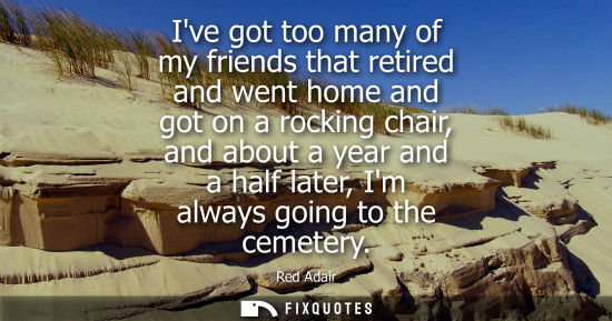 Small: Ive got too many of my friends that retired and went home and got on a rocking chair, and about a year 
