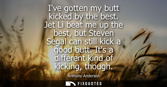 Small: Ive gotten my butt kicked by the best. Jet Li beat me up the best, but Steven Segal can still kick a go