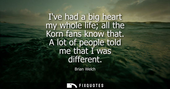 Small: Ive had a big heart my whole life all the Korn fans know that. A lot of people told me that I was diffe