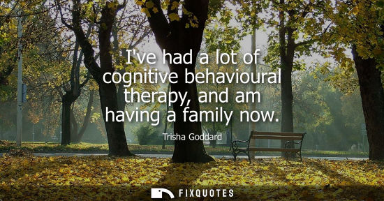Small: Ive had a lot of cognitive behavioural therapy, and am having a family now