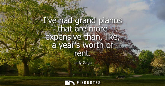 Small: Ive had grand pianos that are more expensive than, like, a years worth of rent