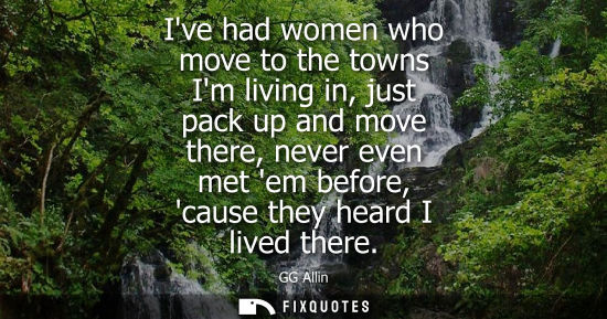 Small: Ive had women who move to the towns Im living in, just pack up and move there, never even met em before