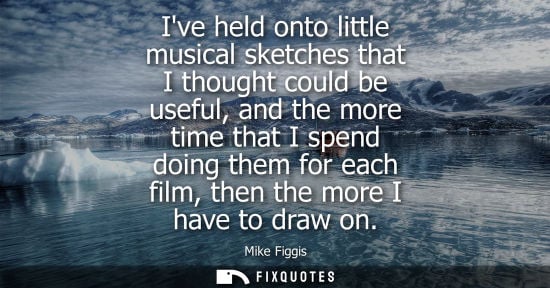 Small: Ive held onto little musical sketches that I thought could be useful, and the more time that I spend do
