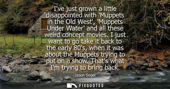Small: Ive just grown a little disappointed with Muppets in the Old West, Muppets Under Water and all these we