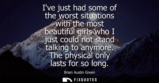 Small: Ive just had some of the worst situations with the most beautiful girls who I just could not stand talk