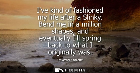 Small: Sylvester Stallone: Ive kind of fashioned my life after a Slinky. Bend me in a million shapes, and eventually 