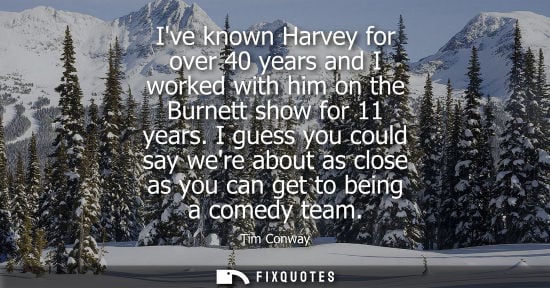 Small: Ive known Harvey for over 40 years and I worked with him on the Burnett show for 11 years. I guess you 
