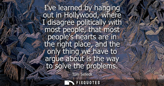 Small: Ive learned by hanging out in Hollywood, where I disagree politically with most people, that most peoples hear