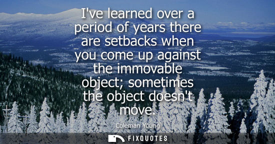 Small: Ive learned over a period of years there are setbacks when you come up against the immovable object som