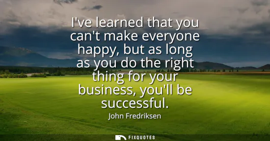 Small: Ive learned that you cant make everyone happy, but as long as you do the right thing for your business, youll 