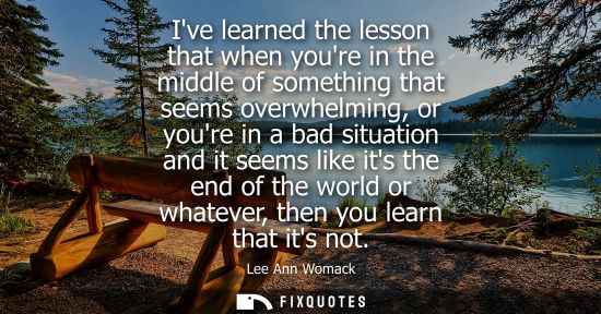 Small: Ive learned the lesson that when youre in the middle of something that seems overwhelming, or youre in 