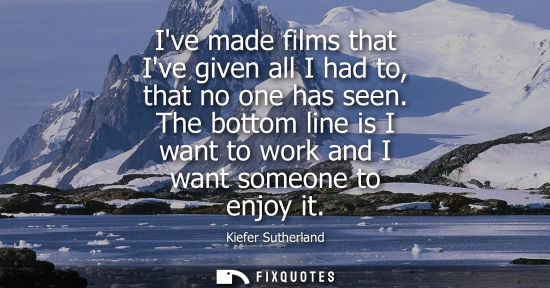 Small: Ive made films that Ive given all I had to, that no one has seen. The bottom line is I want to work and
