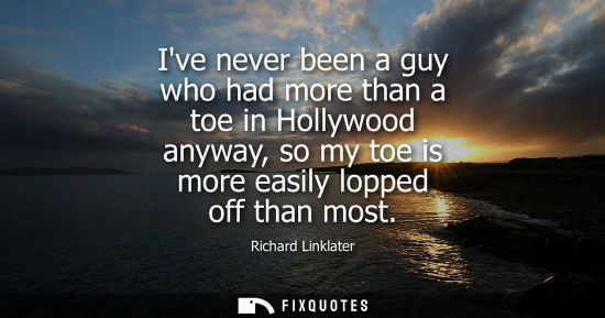 Small: Ive never been a guy who had more than a toe in Hollywood anyway, so my toe is more easily lopped off t