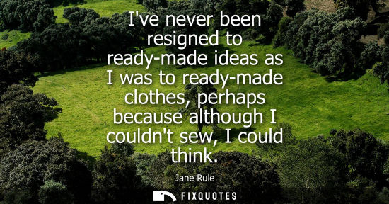 Small: Ive never been resigned to ready-made ideas as I was to ready-made clothes, perhaps because although I 