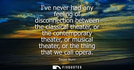 Small: Ive never had any feeling of disconnection between the classical theater, or the contemporary theater, 