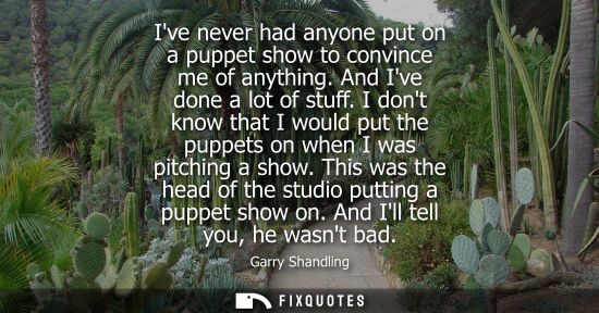 Small: Ive never had anyone put on a puppet show to convince me of anything. And Ive done a lot of stuff.