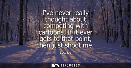 Small: Ive never really thought about competing with cartoons. If it ever gets to that point, then just shoot 