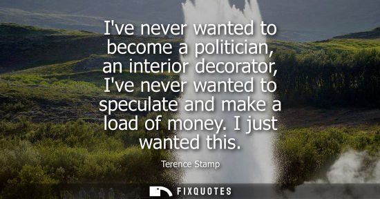 Small: Ive never wanted to become a politician, an interior decorator, Ive never wanted to speculate and make 