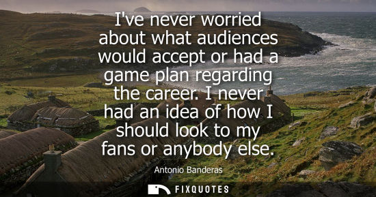 Small: Ive never worried about what audiences would accept or had a game plan regarding the career. I never ha
