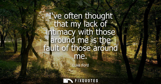 Small: Ive often thought that my lack of intimacy with those around me is the fault of those around me