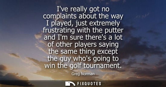 Small: Greg Norman: Ive really got no complaints about the way I played, just extremely frustrating with the putter a
